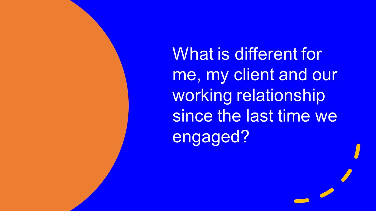 What is different for me, my client and our working relationship since the last time we engaged?