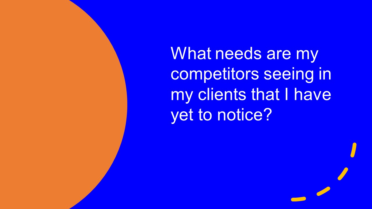 What needs are my competitors seeing in my clients that I have yet to notice?